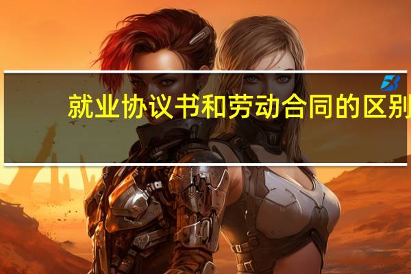 就业协议书和劳动合同的区别