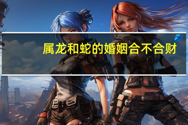 属龙和蛇的婚姻合不合财