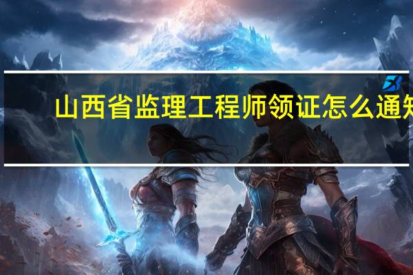 山西省监理工程师领证怎么通知