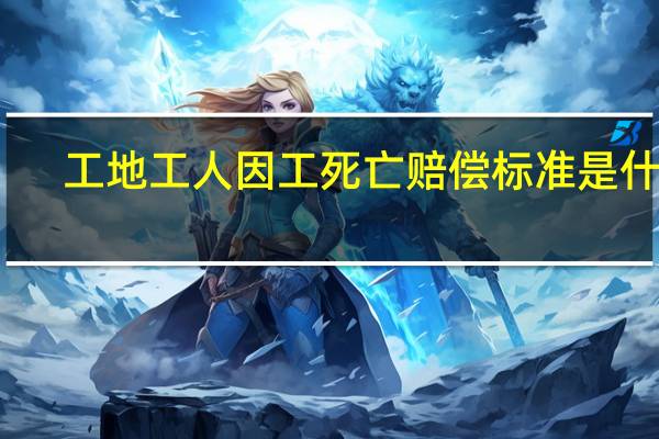 工地工人因工死亡赔偿标准是什么