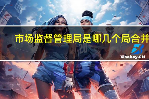 市场监督管理局是哪几个局合并的