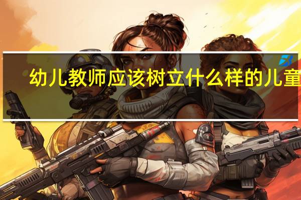 幼儿教师应该树立什么样的儿童观