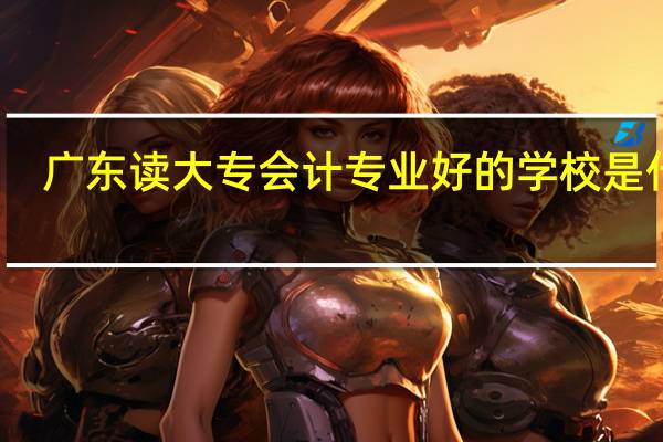 广东读大专会计专业好的学校是什么
