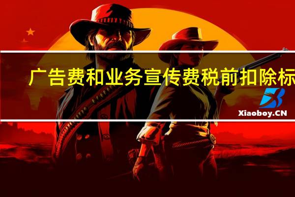 广告费和业务宣传费税前扣除标准