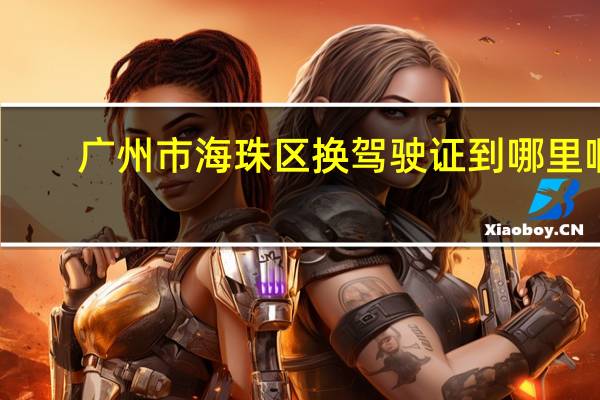 广州市海珠区换驾驶证到哪里啊