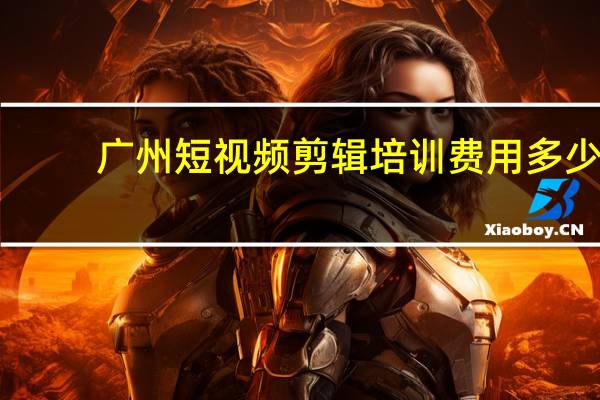 广州短视频剪辑培训费用多少