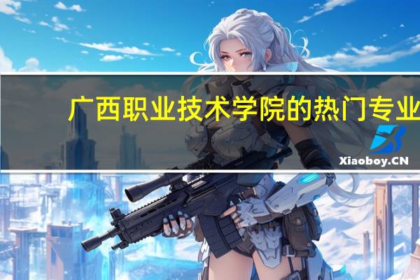 广西职业技术学院的热门专业