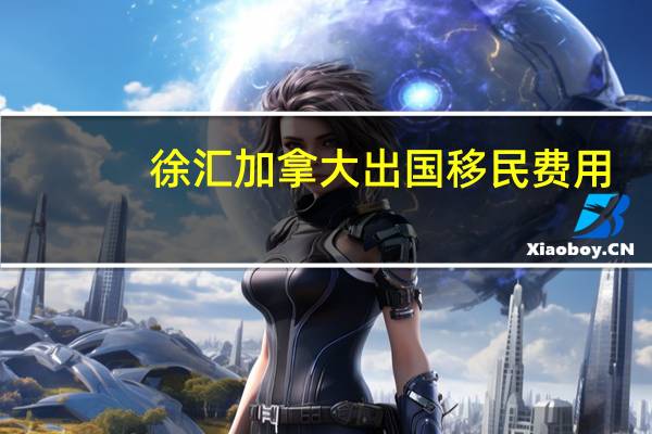 徐汇加拿大出国移民费用