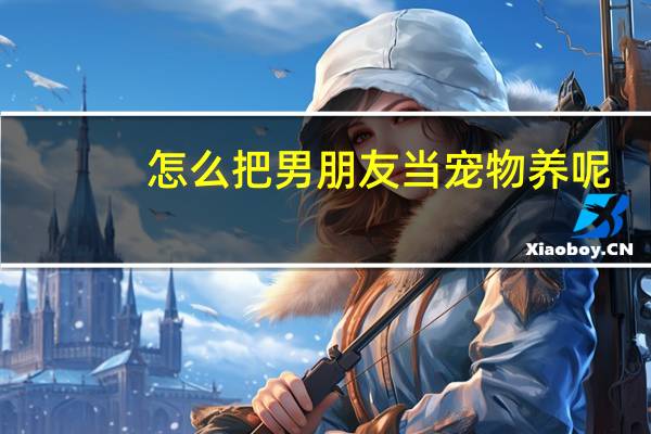 怎么把男朋友当宠物养呢