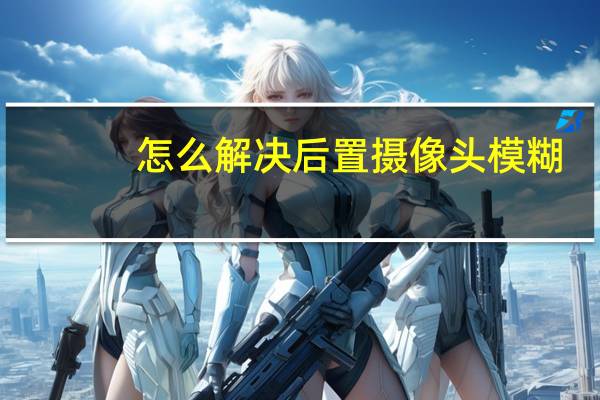 怎么解决后置摄像头模糊
