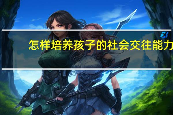 怎样培养孩子的社会交往能力