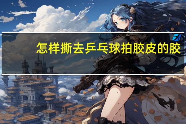 怎样撕去乒乓球拍胶皮的胶