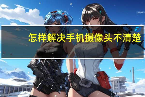 怎样解决手机摄像头不清楚