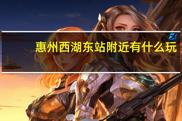 惠州西湖东站附近有什么玩