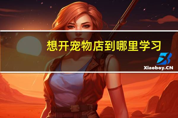 想开宠物店到哪里学习