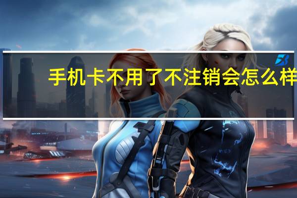 手机卡不用了不注销会怎么样