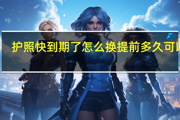 护照快到期了怎么换提前多久可以换