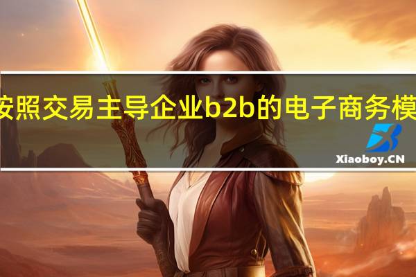 按照交易主导企业b2b的电子商务模式分为