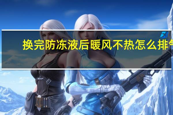 换完防冻液后暖风不热怎么排气