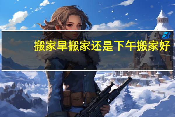 搬家早搬家还是下午搬家好