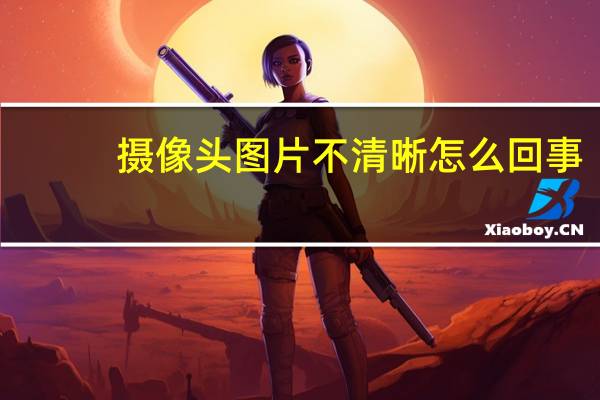摄像头图片不清晰怎么回事