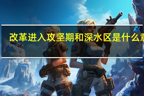 改革进入攻坚期和深水区是什么意思