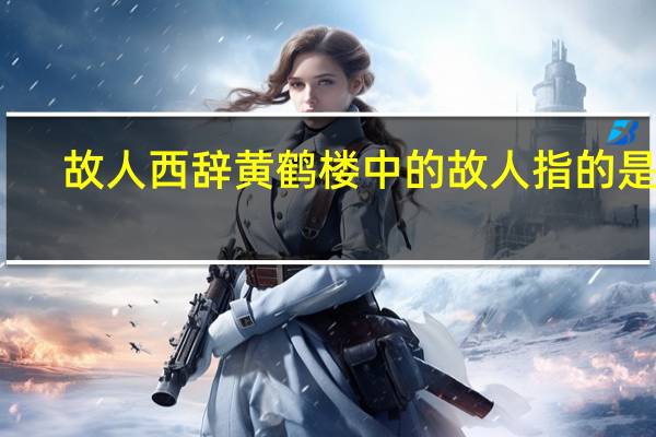 故人西辞黄鹤楼中的故人指的是谁