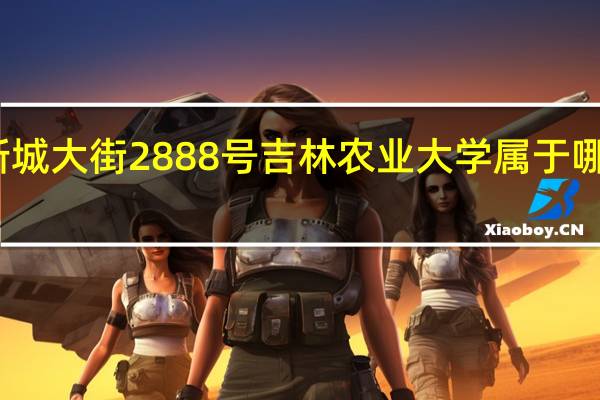新城大街2888号吉林农业大学属于哪个街道