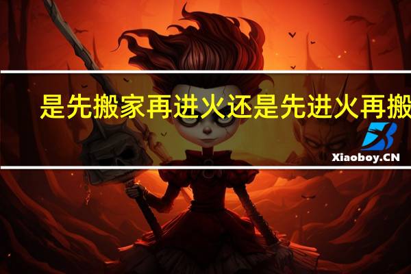 是先搬家再进火还是先进火再搬家
