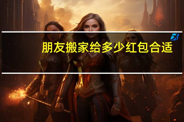 朋友搬家给多少红包合适