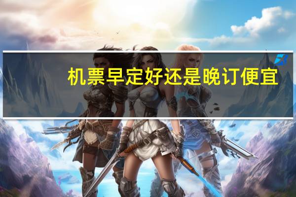 机票早定好还是晚订便宜