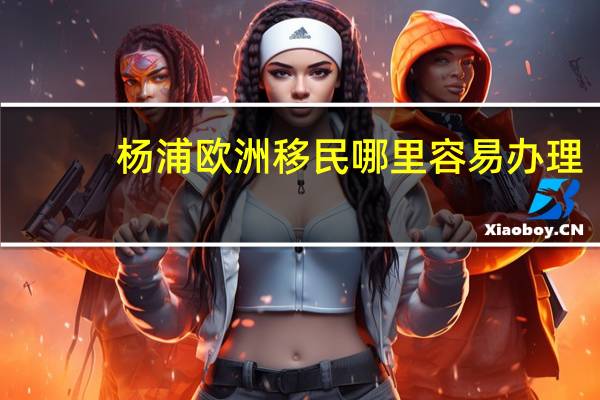 杨浦欧洲移民哪里容易办理