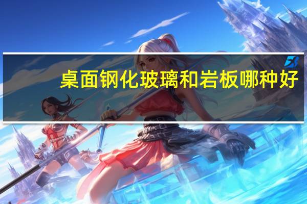 桌面钢化玻璃和岩板哪种好