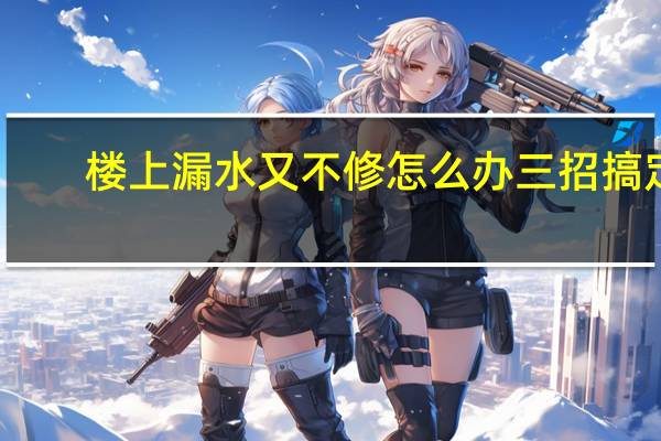 楼上漏水又不修怎么办三招搞定