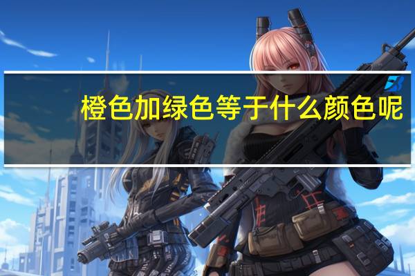 橙色加绿色等于什么颜色呢