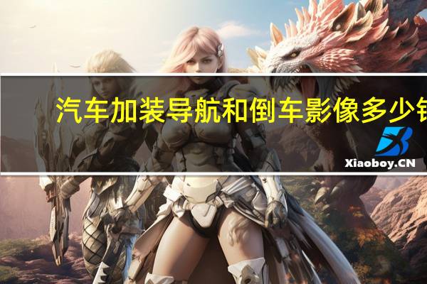 汽车加装导航和倒车影像多少钱