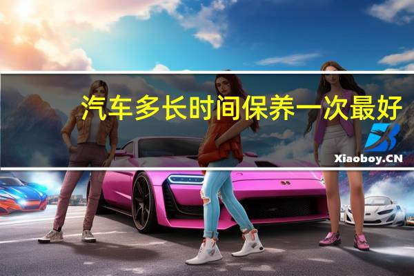 汽车多长时间保养一次最好