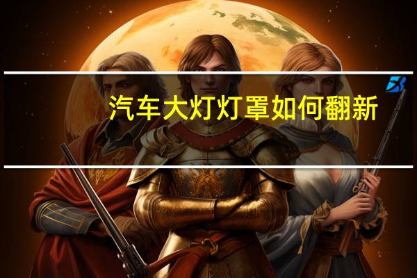 汽车大灯灯罩如何翻新