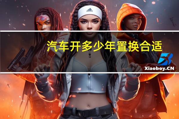 汽车开多少年置换合适