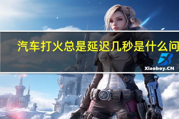 汽车打火总是延迟几秒是什么问题