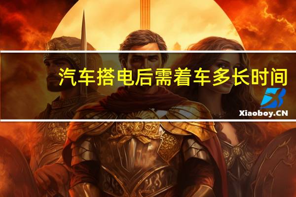 汽车搭电后需着车多长时间