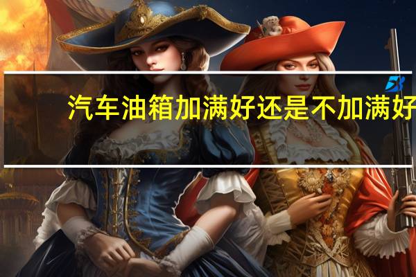 汽车油箱加满好还是不加满好