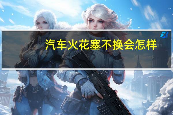 汽车火花塞不换会怎样