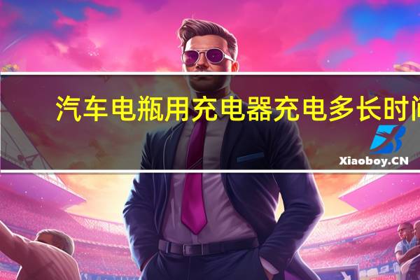 汽车电瓶用充电器充电多长时间