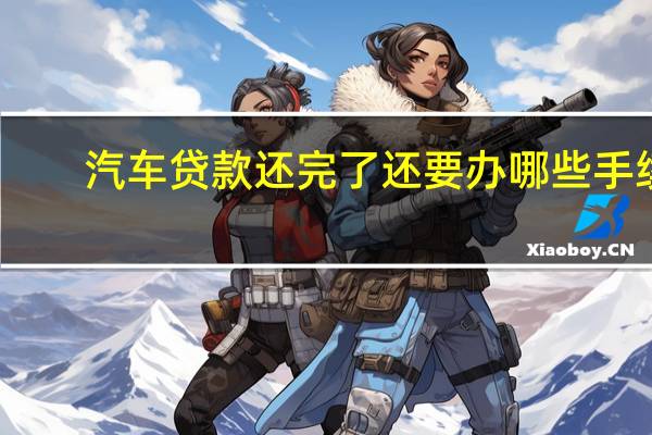 汽车贷款还完了还要办哪些手续
