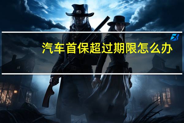 汽车首保超过期限怎么办