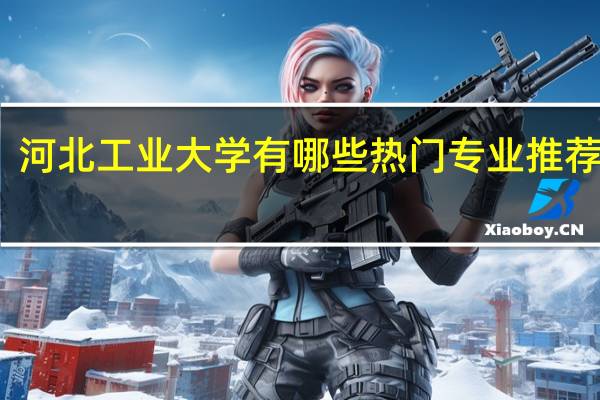 河北工业大学有哪些热门专业推荐就读