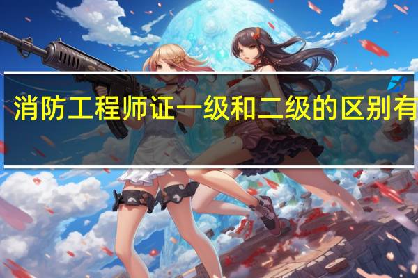 消防工程师证一级和二级的区别有哪些