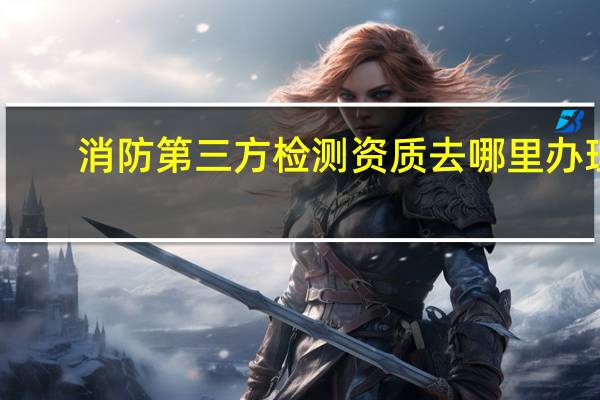 消防第三方检测资质去哪里办理