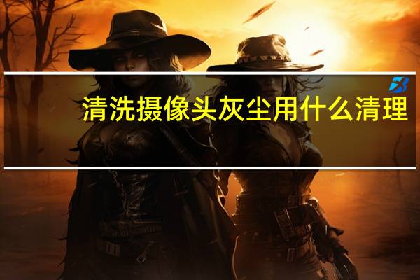 清洗摄像头灰尘用什么清理